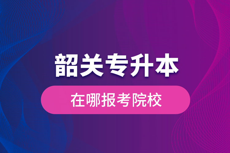 韶關(guān)專升本在哪報(bào)考院校？