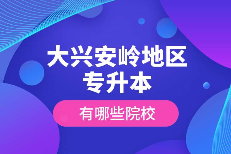 大興安嶺地區(qū)專升本有哪些院校？