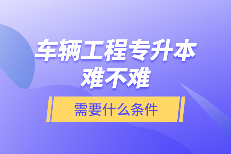 車輛工程專升本難不難？需要什么條件？