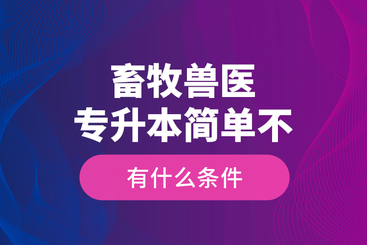 畜牧獸醫(yī)專升本簡單不，有什么條件？