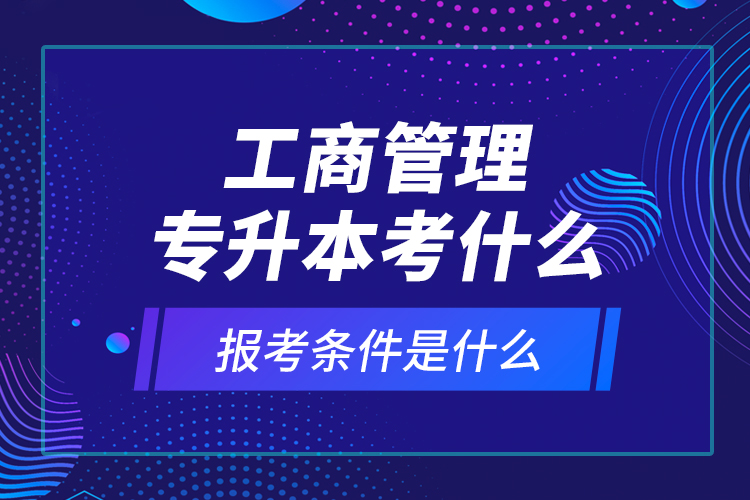 工商管理專升本考什么，報考條件是什么？