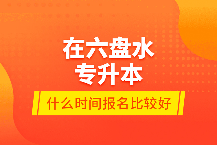 在六盤水專升本什么時(shí)間報(bào)名比較好？