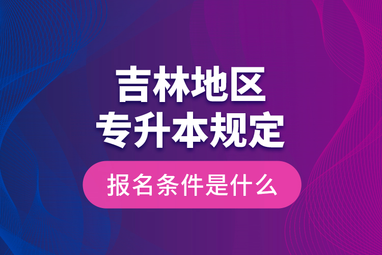 吉林地區(qū)專升本規(guī)定的報名條件是什么？