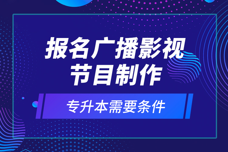 報(bào)名廣播影視節(jié)目制作專升本需要條件？