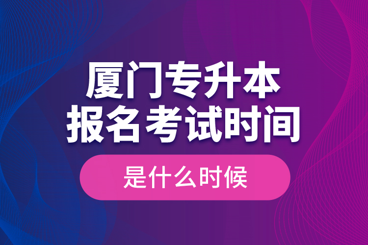 廈門專升本報(bào)名考試時(shí)間是什么時(shí)候？