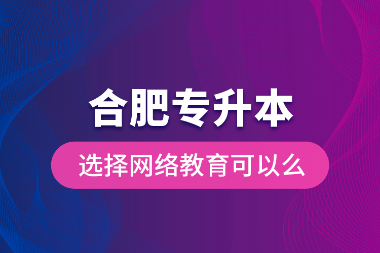 合肥專升本選擇網(wǎng)絡(luò)教育可以么？