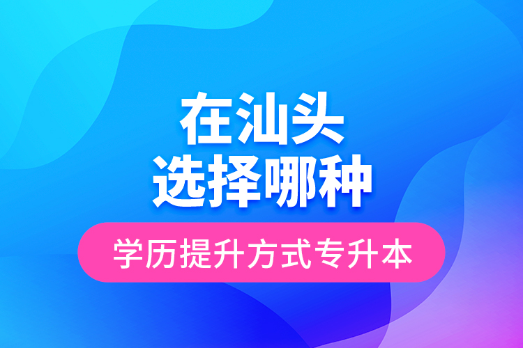 在汕頭選擇哪種學歷提升方式專升本？