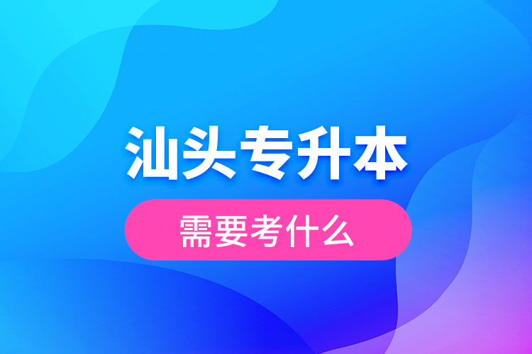 汕頭專升本需要考什么？