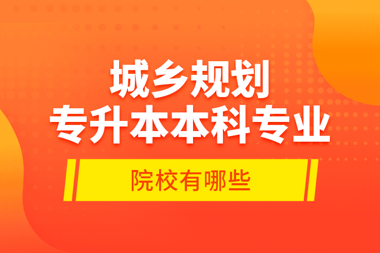 城鄉(xiāng)規(guī)劃專升本本科專業(yè)院校有哪些？