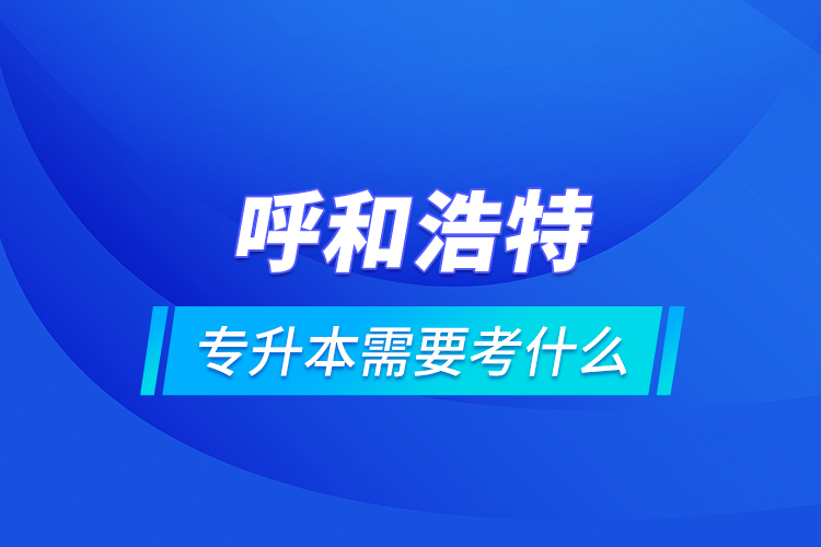 呼和浩特專升本需要考什么？