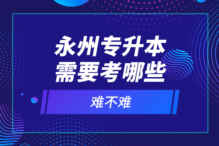 永州專升本需要考哪些？難不難？