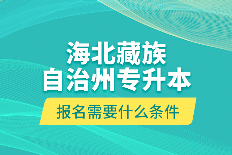 海北藏族自治州專升本報名需要什么條件？