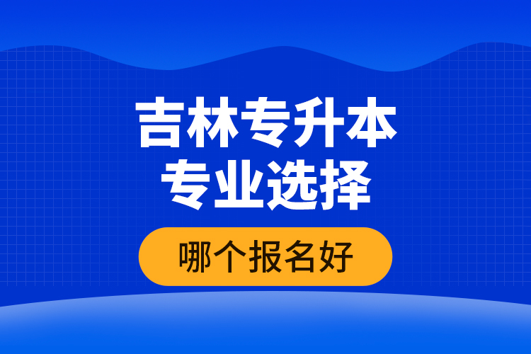 吉林專升本專業(yè)選擇哪個報名好？