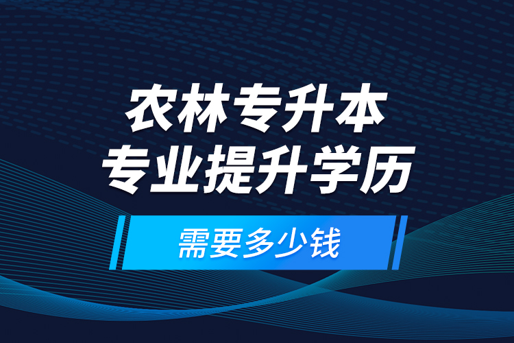 農(nóng)林專升本專業(yè)提升學歷需要多少錢？