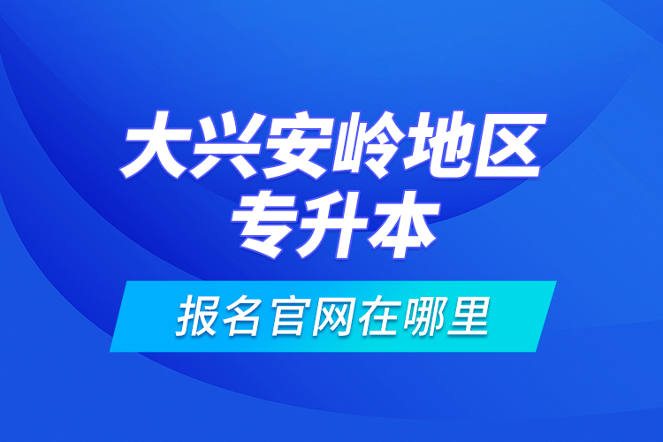 大興安嶺地區(qū)專升本報(bào)名官網(wǎng)在哪里？