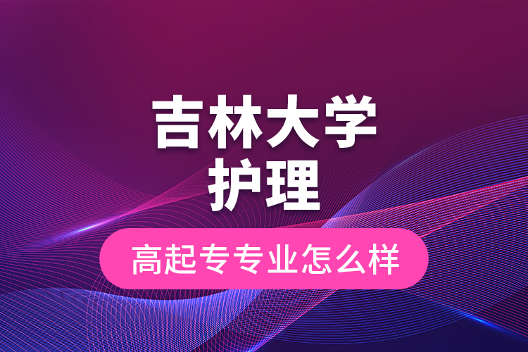 吉林大學(xué)護(hù)理高起專專業(yè)怎么樣？