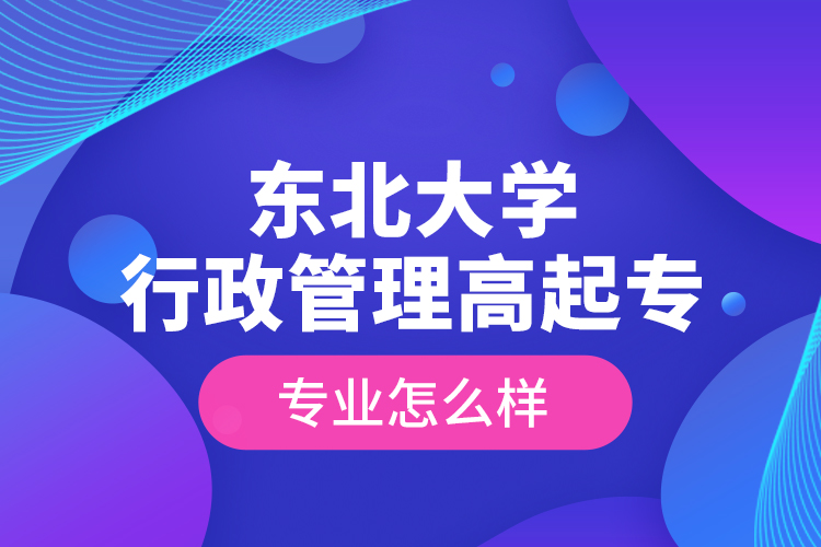 東北大學(xué)行政管理高起專專業(yè)怎么樣？