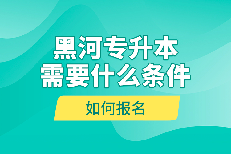 黑河專升本需要什么條件，如何報(bào)名？