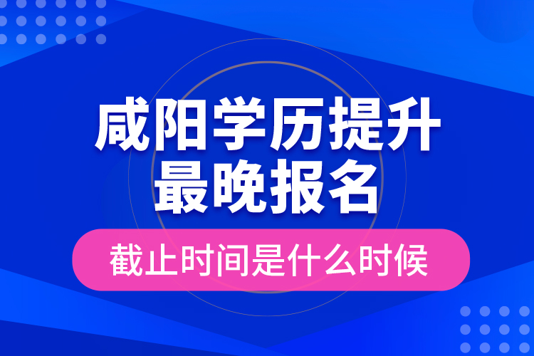 咸陽學歷提升最晚報名截止時間是什么時候？