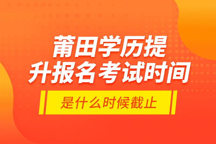 莆田學(xué)歷提升報名考試時間是什么時候截止？