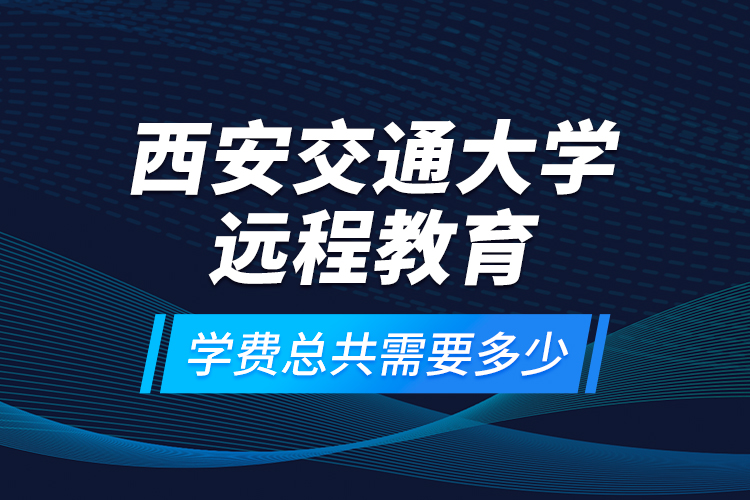 西安交通大學(xué)遠(yuǎn)程教育學(xué)費(fèi)總共需要多少？