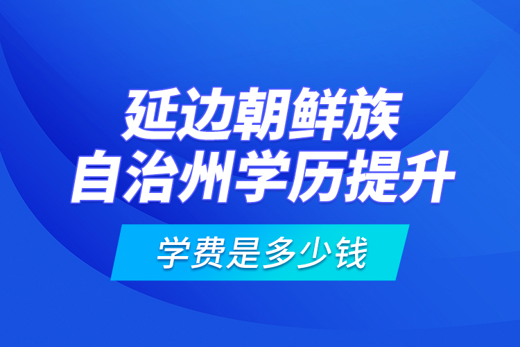 延邊朝鮮族自治州學(xué)歷提升學(xué)費(fèi)是多少錢？