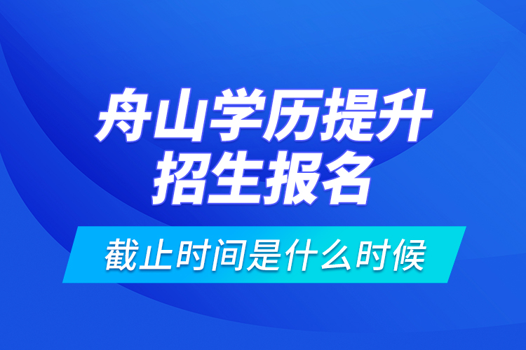 舟山學(xué)歷提升招生報名截止時間是什么時候？