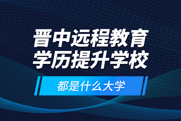 晉中遠程教育學歷提升學校都是什么大學？