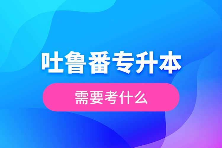 吐魯番專升本需要考什么？