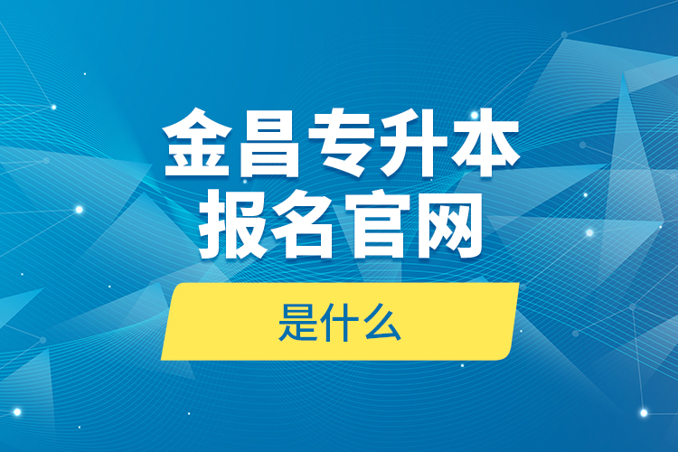 金昌專升本報(bào)名官網(wǎng)是什么？