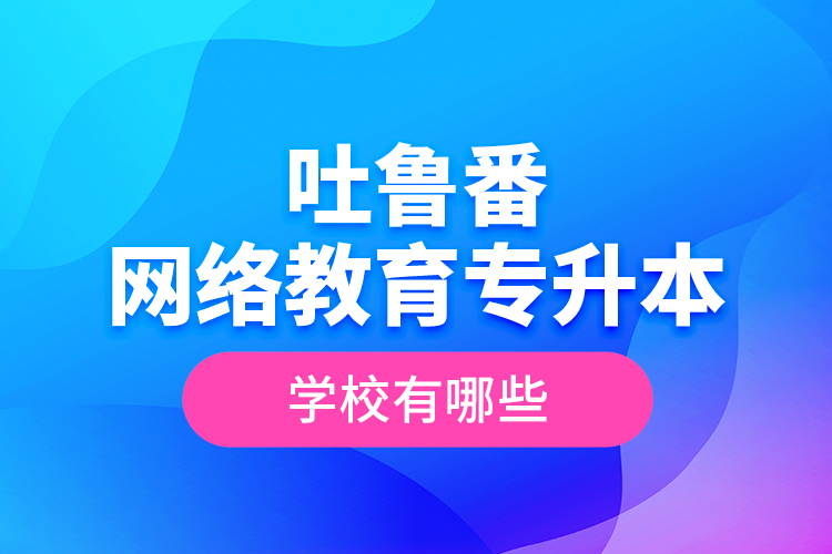 吐魯番網(wǎng)絡教育專升本學校有哪些？