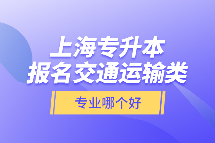 上海專升本報(bào)名交通運(yùn)輸類專業(yè)哪個(gè)好？