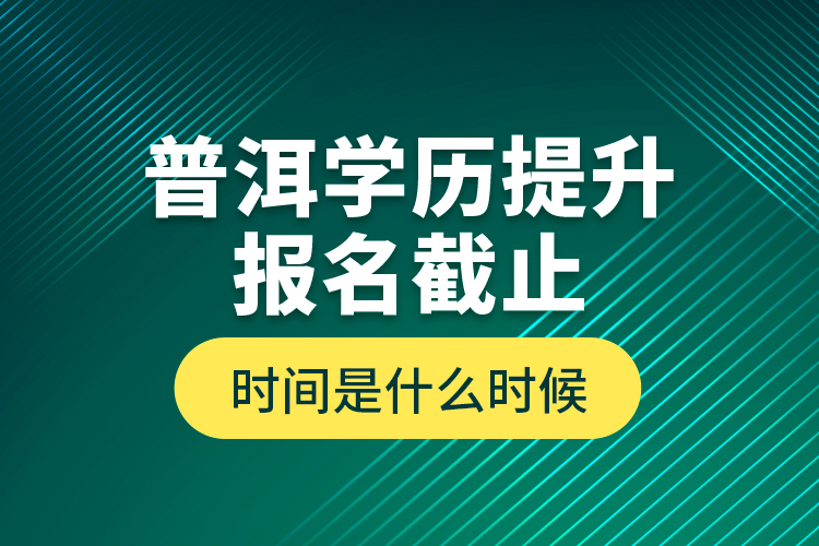 普洱學歷提升報名截止時間是什么時候？