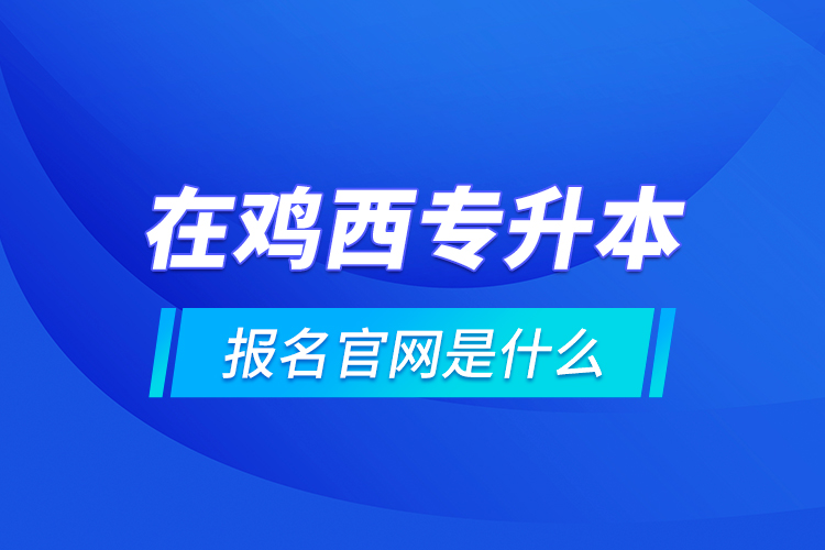 在雞西專升本報名官網(wǎng)是什么？