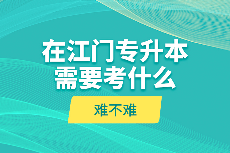 在江門專升本需要考什么？難不難？