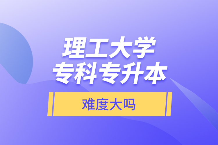 理工大學(xué)專(zhuān)科專(zhuān)升本，難度大嗎？